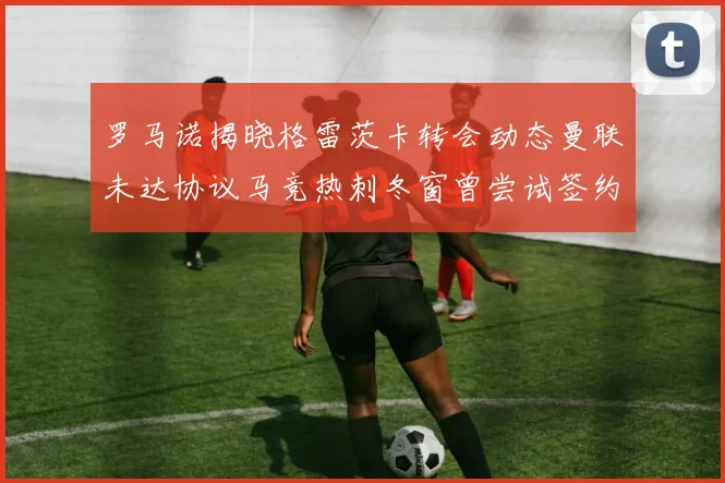 罗马诺揭晓格雷茨卡转会动态曼联未达协议马竞热刺冬窗曾尝试签约