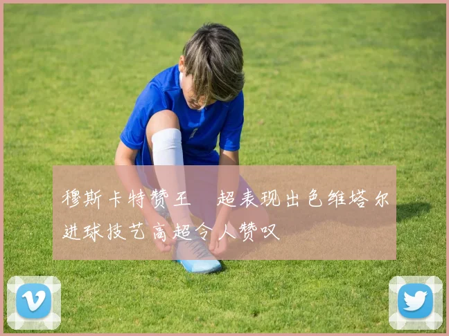 穆斯卡特赞王燊超表现出色维塔尔进球技艺高超令人赞叹