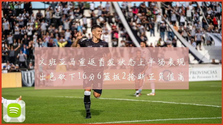 文班亚马重返首发状态上半场表现出色砍下16分6篮板2抢断正负值高达21