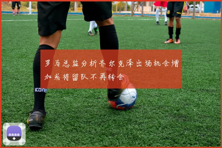 罗马总监分析齐尔克泽出场机会增加或将留队不再转会