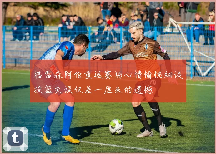 格雷森阿伦重返赛场心情愉悦细谈投篮失误仅差一厘米的遗憾