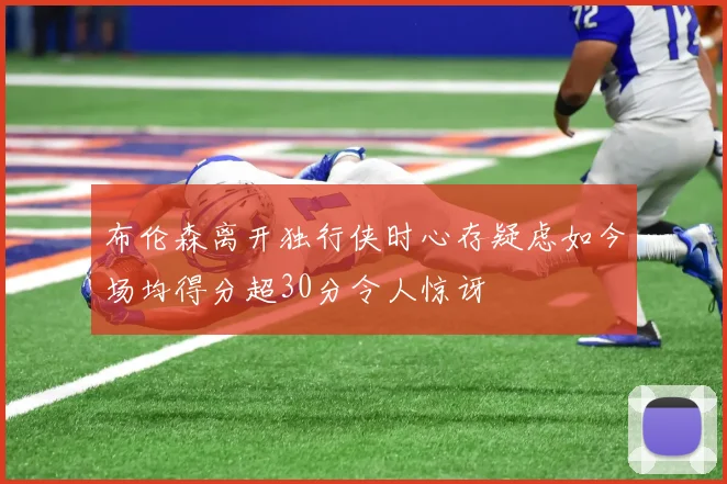 布伦森离开独行侠时心存疑虑如今场均得分超30分令人惊讶
