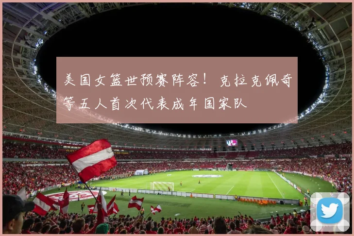美国女篮世预赛阵容！克拉克佩奇等五人首次代表成年国家队