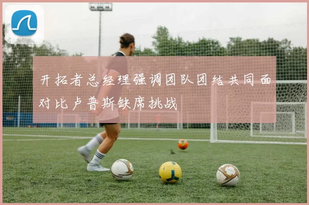 开拓者总经理强调团队团结共同面对比卢普斯缺席挑战