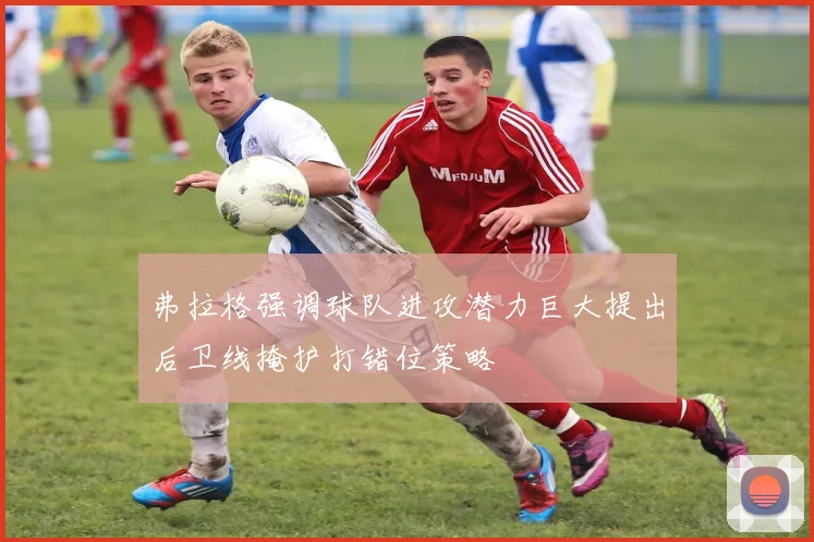 弗拉格强调球队进攻潜力巨大提出后卫线掩护打错位策略