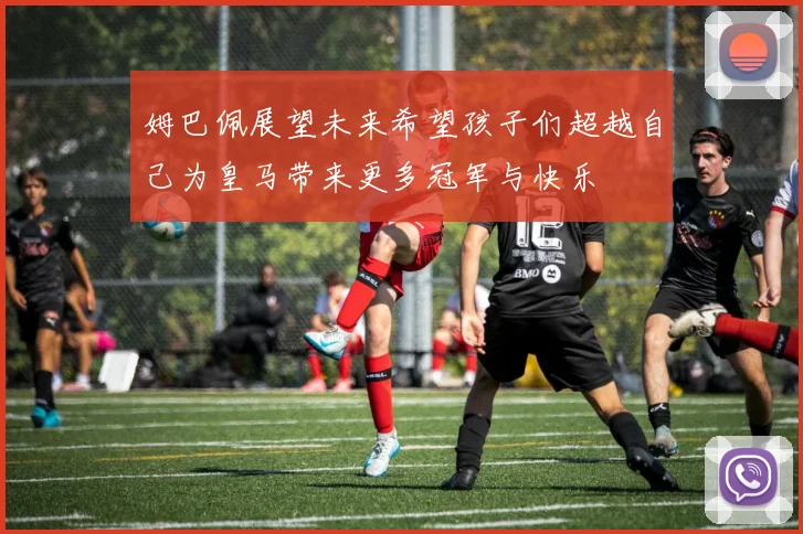 姆巴佩展望未来希望孩子们超越自己为皇马带来更多冠军与快乐