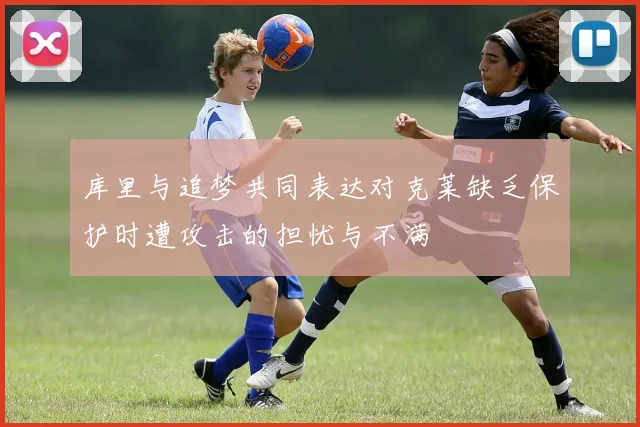 库里与追梦共同表达对克莱缺乏保护时遭攻击的担忧与不满