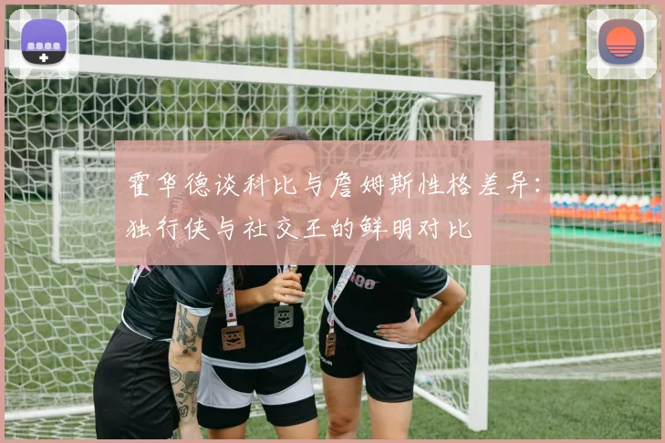 霍华德谈科比与詹姆斯性格差异：独行侠与社交王的鲜明对比