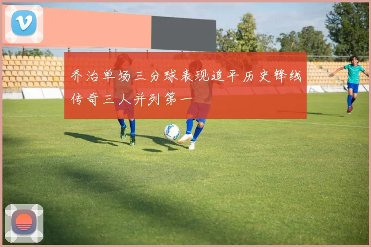 乔治单场三分球表现追平历史锋线传奇三人并列第一