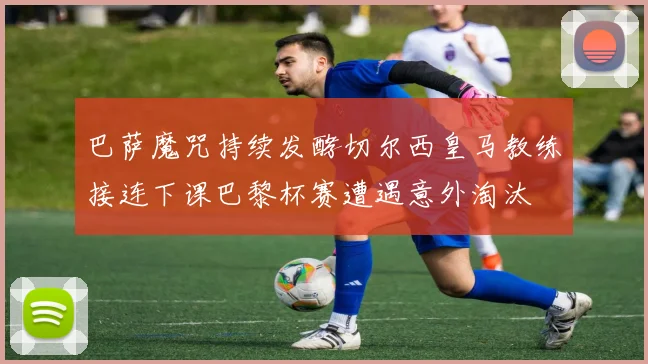 巴萨魔咒持续发酵切尔西皇马教练接连下课巴黎杯赛遭遇意外淘汰