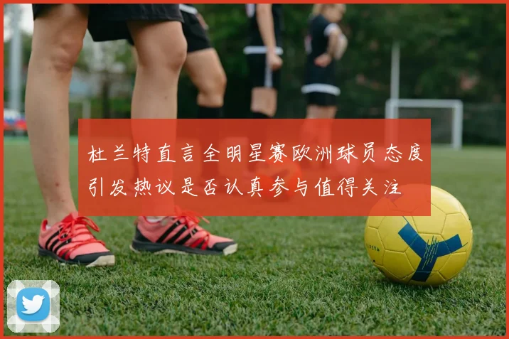 杜兰特直言全明星赛欧洲球员态度引发热议是否认真参与值得关注