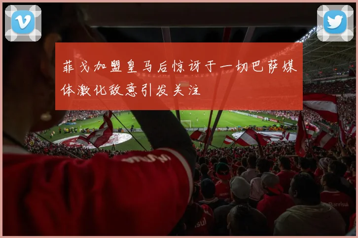 菲戈加盟皇马后惊讶于一切巴萨媒体激化敌意引发关注