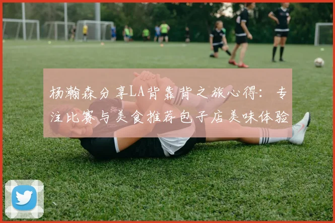 杨瀚森分享LA背靠背之旅心得：专注比赛与美食推荐包子店美味体验