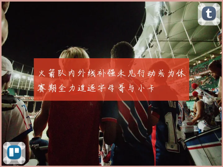 火箭队内外线补强未见行动或为休赛期全力追逐字母哥与小卡