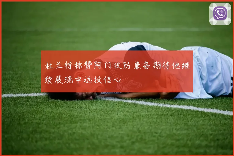 杜兰特称赞阿门攻防兼备期待他继续展现中远投信心