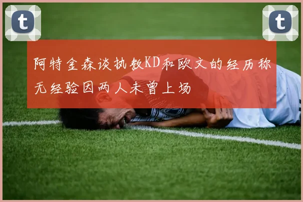 阿特金森谈执教KD和欧文的经历称无经验因两人未曾上场