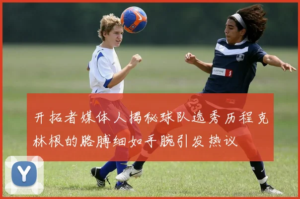 开拓者媒体人揭秘球队选秀历程克林根的胳膊细如手腕引发热议