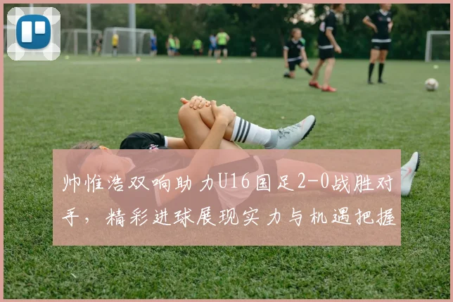 帅惟浩双响助力U16国足2-0战胜对手，精彩进球展现实力与机遇把握