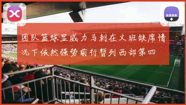 团队篮球显威力马刺在文班缺席情况下依然强势前行暂列西部第四