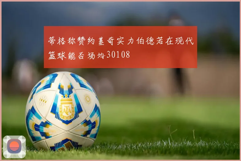 蒂格称赞约基奇实力伯德若在现代篮球能否场均30108