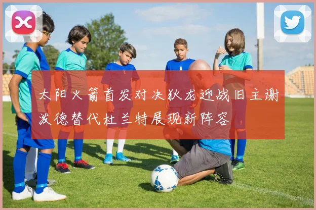 太阳火箭首发对决狄龙迎战旧主谢泼德替代杜兰特展现新阵容