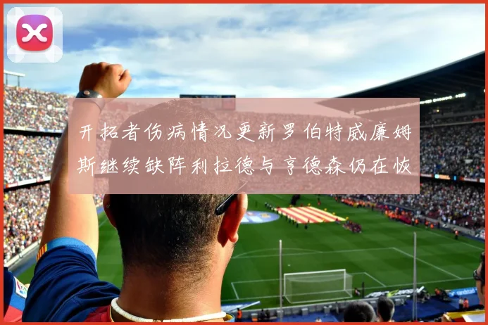 开拓者伤病情况更新罗伯特威廉姆斯继续缺阵利拉德与亨德森仍在恢复中