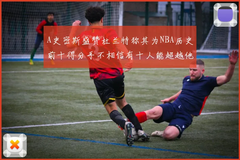 A史密斯盛赞杜兰特称其为NBA历史前十得分手不相信有十人能超越他