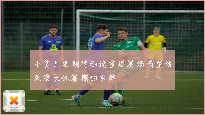 小贾巴里期待迅速重返赛场渴望结束漫长休赛期的煎熬