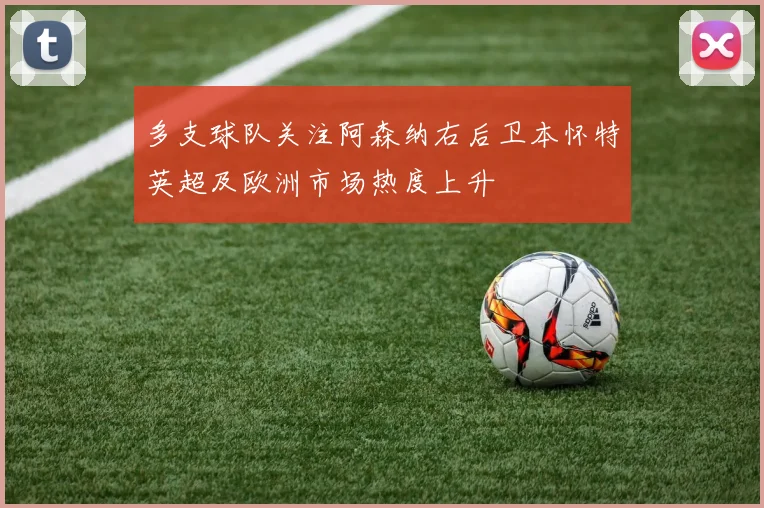 多支球队关注阿森纳右后卫本怀特英超及欧洲市场热度上升