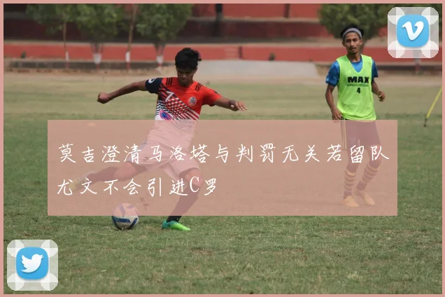 莫吉澄清马洛塔与判罚无关若留队尤文不会引进C罗