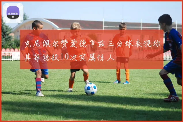 克尼佩尔赞爱德华兹三分球表现称其每场投10次实属惊人