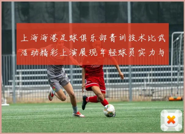 上海海港足球俱乐部青训技术比武活动精彩上演展现年轻球员实力与潜力