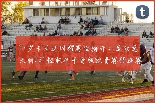 17岁卡马达闪耀赛场梅开二度助意大利U21轻取对手晋级欧青赛预选赛