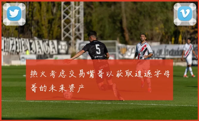 热火考虑交易嘴哥以获取追逐字母哥的未来资产