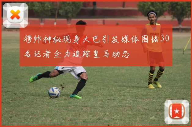 穆帅神秘现身大巴引发媒体围堵30名记者全力追踪皇马动态