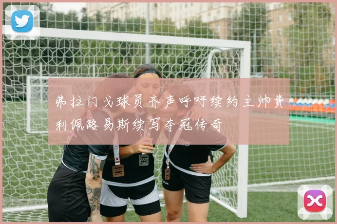 弗拉门戈球员齐声呼吁续约主帅费利佩路易斯续写夺冠传奇