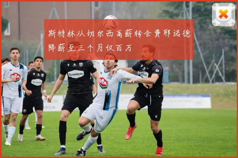 斯特林从切尔西高薪转会费耶诺德降薪至三个月仅百万