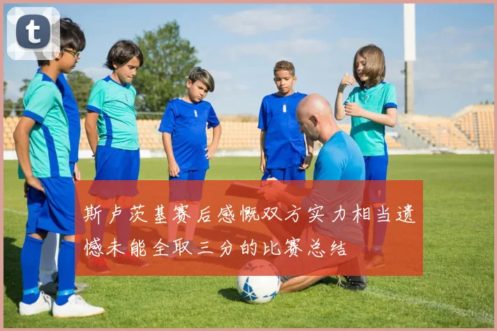 斯卢茨基赛后感慨双方实力相当遗憾未能全取三分的比赛总结