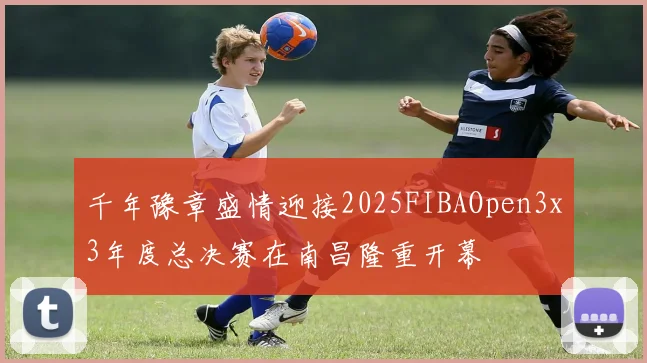 千年豫章盛情迎接2025FIBAOpen3x3年度总决赛在南昌隆重开幕
