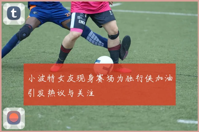 小波特女友现身赛场为独行侠加油引发热议与关注