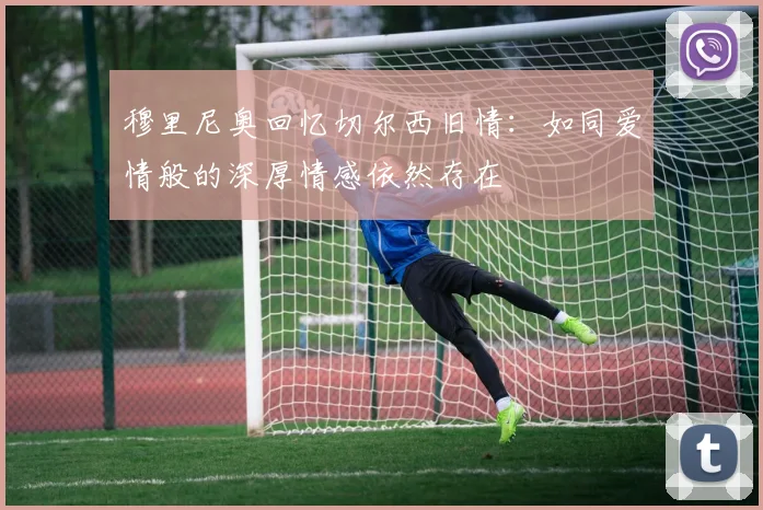 穆里尼奥回忆切尔西旧情：如同爱情般的深厚情感依然存在