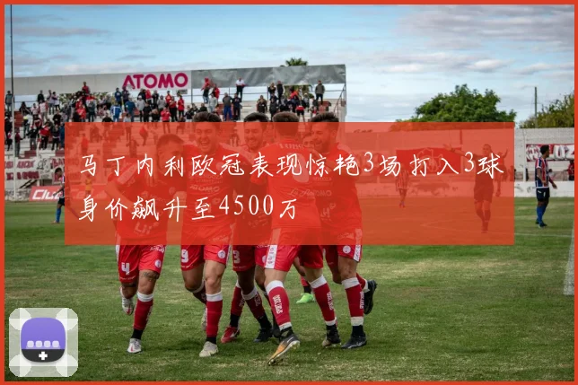 马丁内利欧冠表现惊艳3场打入3球身价飙升至4500万