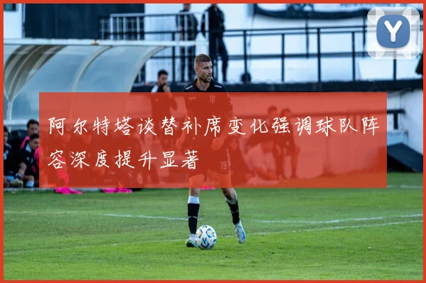 阿尔特塔谈替补席变化强调球队阵容深度提升显著