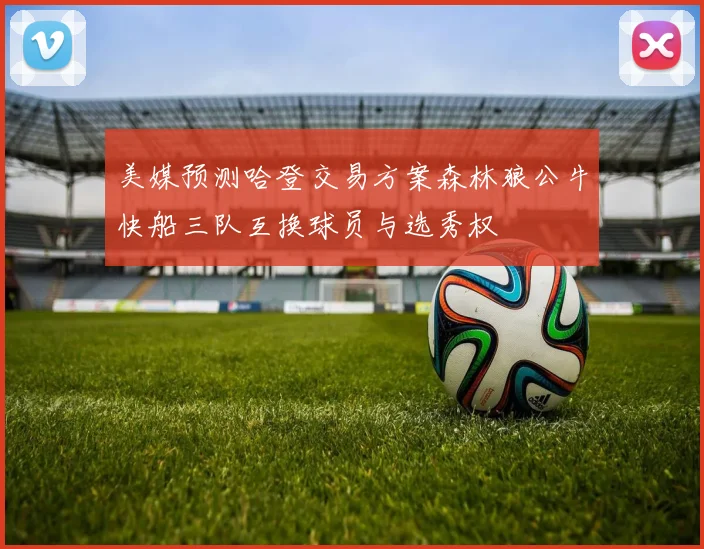美媒预测哈登交易方案森林狼公牛快船三队互换球员与选秀权