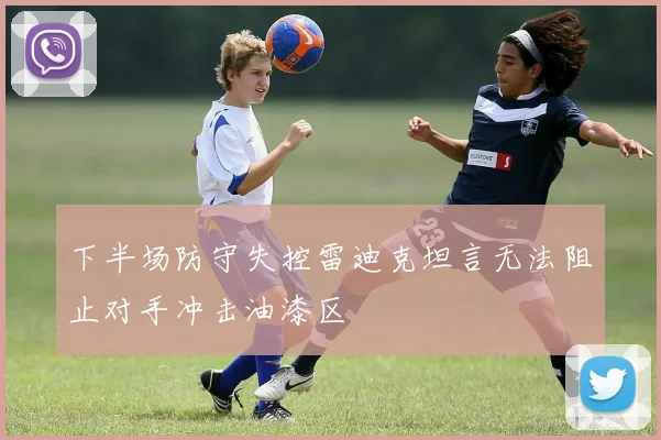 下半场防守失控雷迪克坦言无法阻止对手冲击油漆区