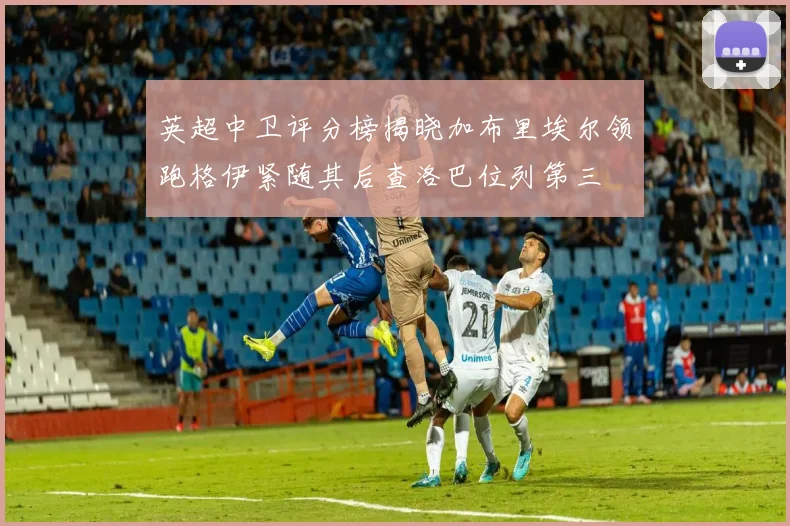 英超中卫评分榜揭晓加布里埃尔领跑格伊紧随其后查洛巴位列第三