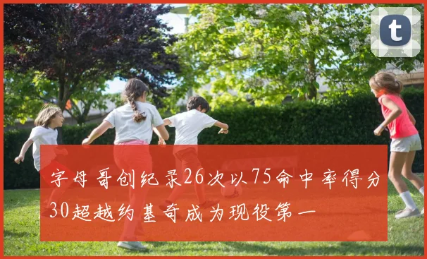 字母哥创纪录26次以75命中率得分30超越约基奇成为现役第一