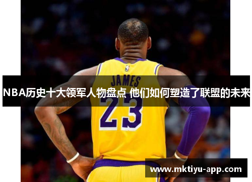 NBA历史十大领军人物盘点 他们如何塑造了联盟的未来