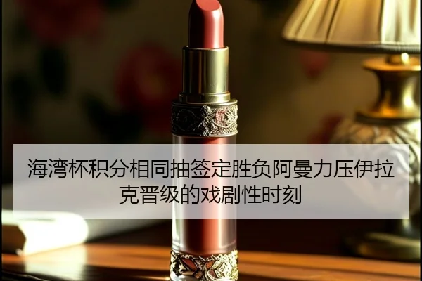 海湾杯积分相同抽签定胜负阿曼力压伊拉克晋级的戏剧性时刻（MK）