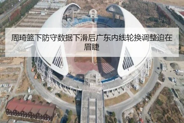 周琦篮下防守数据下滑后广东内线轮换调整迫在眉睫（MK）